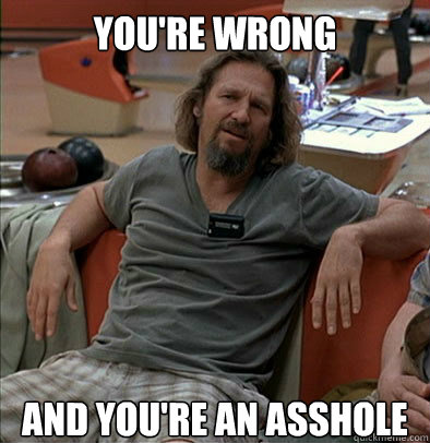 YOU'RE WRONG AND you're an asshole  The Dude