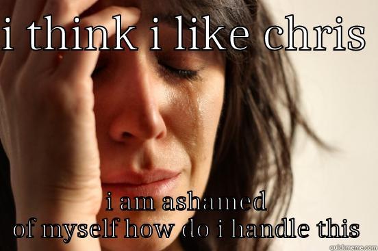 I THINK I LIKE CHRIS  I AM ASHAMED OF MYSELF HOW DO I HANDLE THIS First World Problems