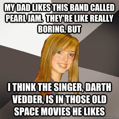 my dad likes this band called pearl jam.  they're like really boring, but i think the singer, darth vedder, is in those old space movies he likes  Musically Oblivious 8th Grader