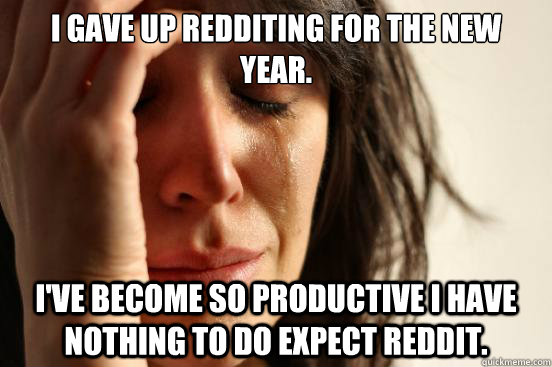 I gave up redditing for the new year.  I've become so productive I have nothing to do expect reddit.  First World Problems