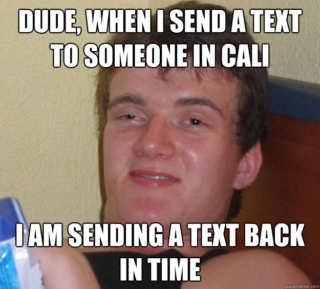 DUDE, WHEN I SEND A TEXT TO SOMEONE IN CALI I AM SENDING A TEXT BACK IN TIME  10 Guy