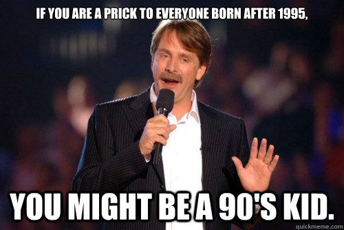 If you are a prick to everyone born after 1995, you might be a 90's kid.  Addicted Jeff Foxworthy