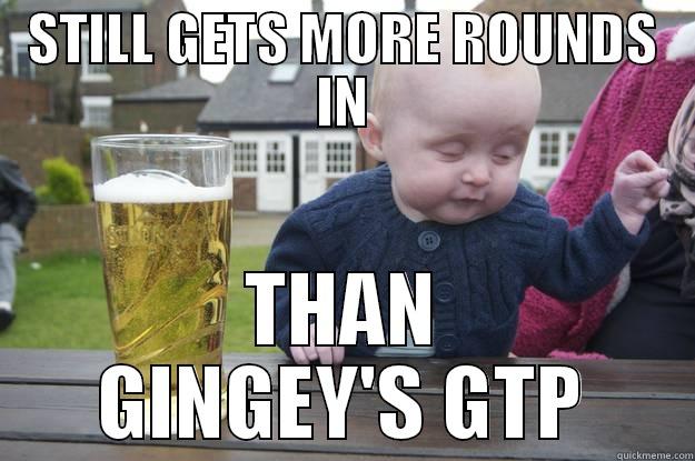 STILL GETS MORE ROUNDS IN THAN GINGEY'S GTP drunk baby