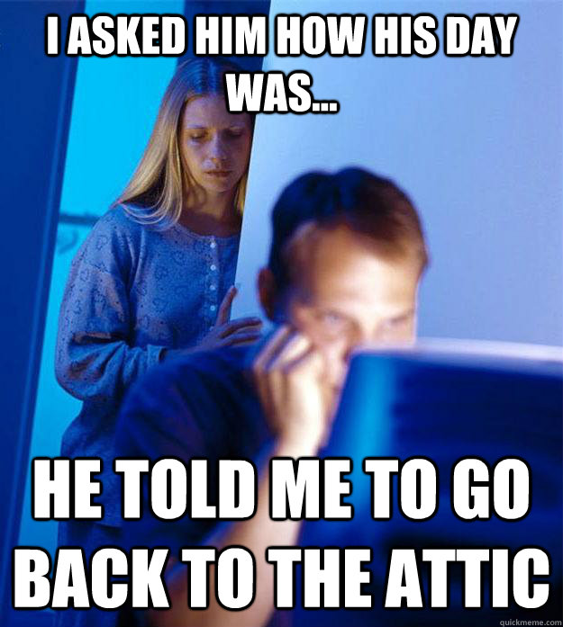 I asked him how his day was... He told me to go back to the attic  Redditors Wife