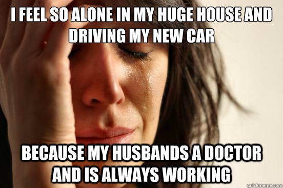 i feel so alone in my huge house and driving my new car because my husbands a doctor and is always working - i feel so alone in my huge house and driving my new car because my husbands a doctor and is always working  First World Problems