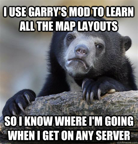 I use Garry's mod to learn all the map layouts So I know where I'm going when I get on any server  Confession Bear