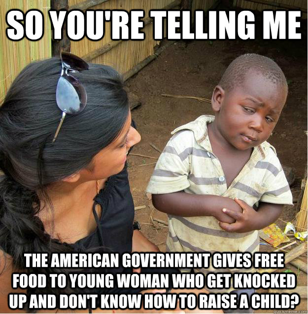 so you're telling me the american government gives free food to young woman who get knocked up and don't know how to raise a child?  Sceptical African child