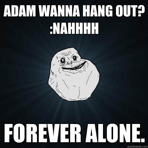 adam wanna hang out?
:nahhhh forever alone.  Forever Alone