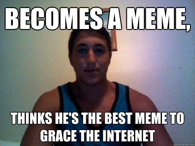 Becomes a meme, thinks he's the best meme to grace the internet  