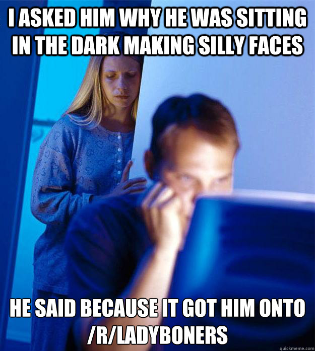 I asked him why he was sitting in the dark making silly faces He said because it got him onto /r/ladyboners  Redditors Wife