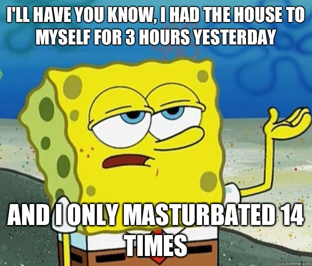 I'll have you know, I had the house to myself for 3 hours yesterday  And I only masturbated 14 times  Tough Spongebob