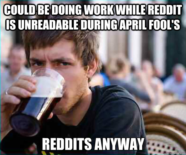 Could be doing work while Reddit is unreadable during April Fool's Reddits anyway  Lazy College Senior