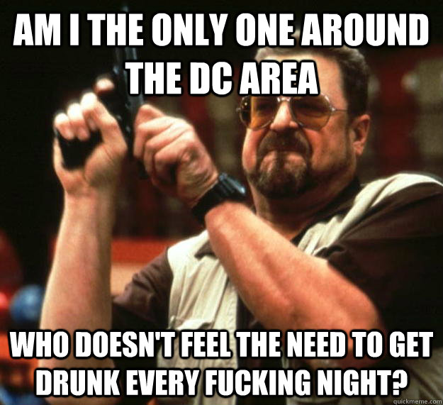 am I the only one around the DC area Who doesn't feel the need to get drunk every fucking night?  Angry Walter