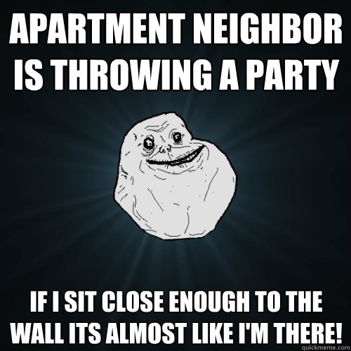 Apartment neighbor is throwing a party if I sit close enough to the wall its almost like I'm there! - Apartment neighbor is throwing a party if I sit close enough to the wall its almost like I'm there!  Forever Alone