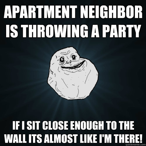 Apartment neighbor is throwing a party if I sit close enough to the wall its almost like I'm there!  Forever Alone