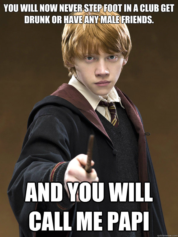 YOU WILL NOW NEVER STEP FOOT IN A CLUB GET DRUNK OR HAVE ANY MALE FRIENDS. AND YOU WILL CALL ME PAPI - YOU WILL NOW NEVER STEP FOOT IN A CLUB GET DRUNK OR HAVE ANY MALE FRIENDS. AND YOU WILL CALL ME PAPI  Ron Weasley