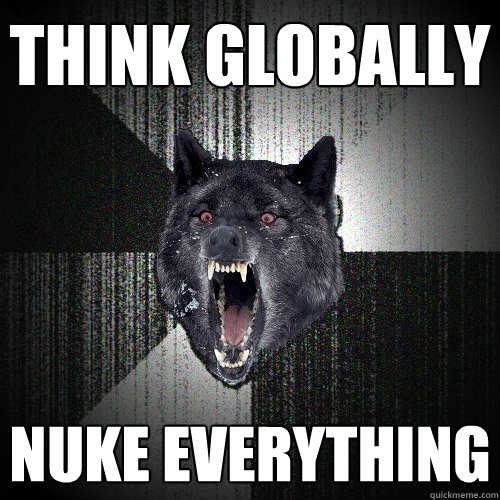 Think globally Nuke Everything  Insanity Wolf