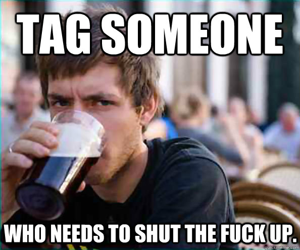 Tag someone Who needs to shut the fuck up.  Lazy College Senior