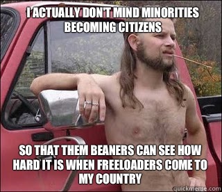 I actually don't mind minorities becoming citizens So that them beaners can see how hard it is when freeloaders come to my country  racist redneck