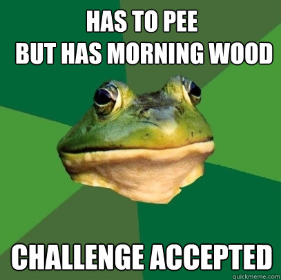 has to pee
 but has morning wood challenge accepted  Foul Bachelor Frog