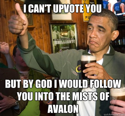 I can't upvote you but by god I would follow you into the mists of avalon   Upvote Obama
