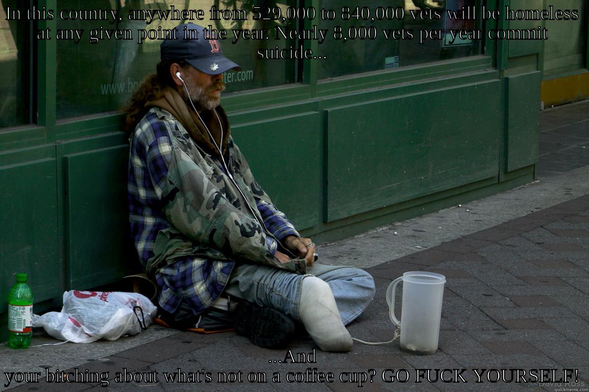 IN THIS COUNTRY, ANYWHERE FROM 529,000 TO 840,000 VETS WILL BE HOMELESS AT ANY GIVEN POINT IN THE YEAR. NEARLY 8,000 VETS PER YEAR COMMIT SUICIDE... ...AND YOUR BITCHING ABOUT WHAT'S NOT ON A COFFEE CUP? GO FUCK YOURSELF! Misc