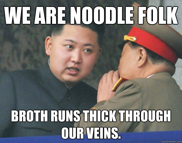 We are noodle folk Broth runs thick through our veins.  Hungry Kim Jong Un