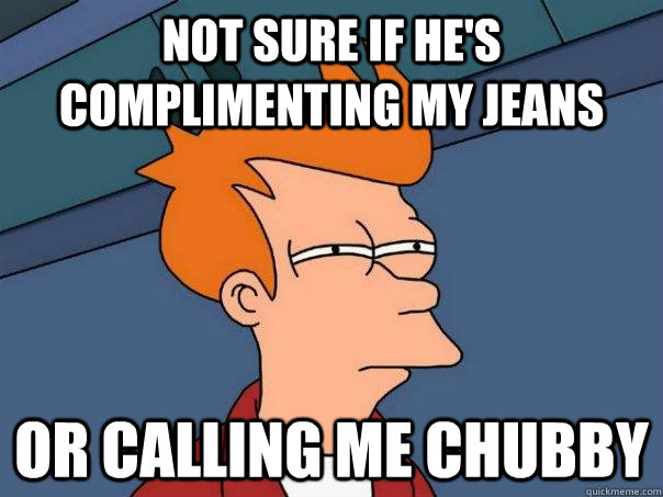 Not sure if he's complimenting my jeans or calling me chubby  Futurama Fry