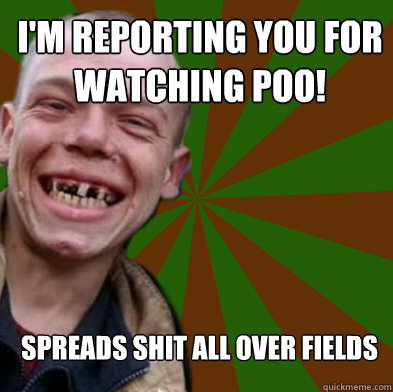 I'M reporting you for watching poo! Spreads shit all over fields  