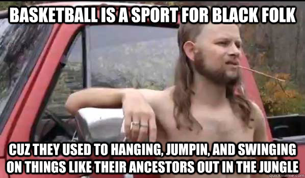 Basketball is a sport for black folk cuz they used to hanging, jumpin, and swinging on things like their ancestors out in the jungle  Almost Politically Correct Redneck