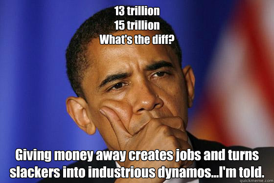 13 trillion
15 trillion
What's the diff? Giving money away creates jobs and turns slackers into industrious dynamos...I'm told. - 13 trillion
15 trillion
What's the diff? Giving money away creates jobs and turns slackers into industrious dynamos...I'm told.  Misc