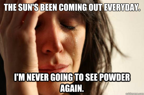 The sun's been coming out everyday. I'm never going to see powder again.  First World Problems