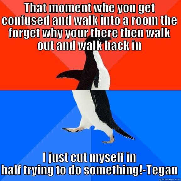 THAT MOMENT WHE YOU GET CONFUSED AND WALK INTO A ROOM THE FORGET WHY YOUR THERE THEN WALK OUT AND WALK BACK IN I JUST CUT MYSELF IN HALF TRYING TO DO SOMETHING!-TEGAN Socially Awesome Awkward Penguin