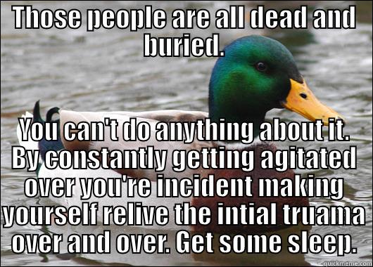 THOSE PEOPLE ARE ALL DEAD AND BURIED. YOU CAN'T DO ANYTHING ABOUT IT. BY CONSTANTLY GETTING AGITATED OVER YOU'RE INCIDENT MAKING YOURSELF RELIVE THE INTIAL TRUAMA OVER AND OVER. GET SOME SLEEP. Actual Advice Mallard