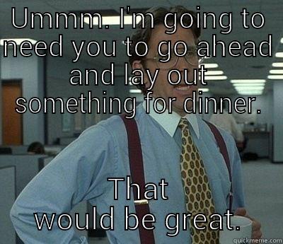 UMMM. I'M GOING TO NEED YOU TO GO AHEAD AND LAY OUT SOMETHING FOR DINNER. THAT WOULD BE GREAT. Bill Lumbergh