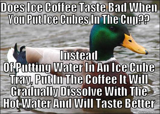 DOES ICE COFFEE TASTE BAD WHEN YOU PUT ICE CUBES IN THE CUP?? INSTEAD OF PUTTING WATER IN AN ICE CUBE TRAY, PUT IN THE COFFEE IT WILL GRADUALLY DISSOLVE WITH THE HOT WATER AND WILL TASTE BETTER Actual Advice Mallard