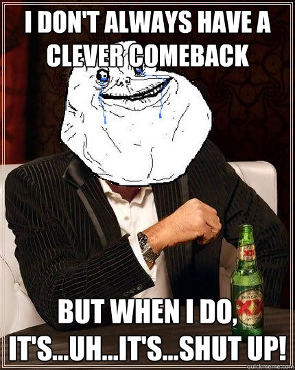 I don't always have a clever comeback but when I do, it's...uh...it's...shut up!  Most Forever Alone In The World