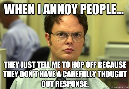 When I annoy people... They just tell me to hop off because they don't have a carefully thought out response.  Schrute