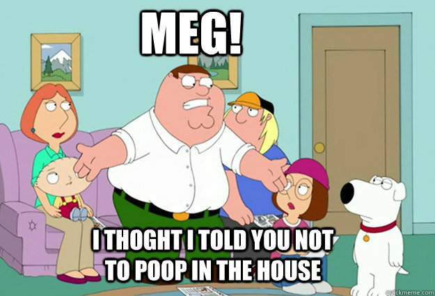 Meg! I thoght I told you not to poop in the house  