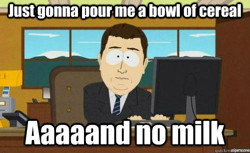 Just gonna pour me a bowl of cereal Aaaaand no milk  aaaand its gone