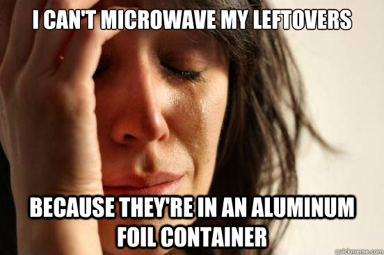 I can't microwave my leftovers because they're in an aluminum foil container  First World Problems