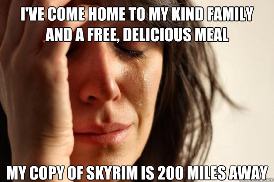 i've come home to my kind family and a free, delicious meal my copy of skyrim is 200 miles away  First World Problems