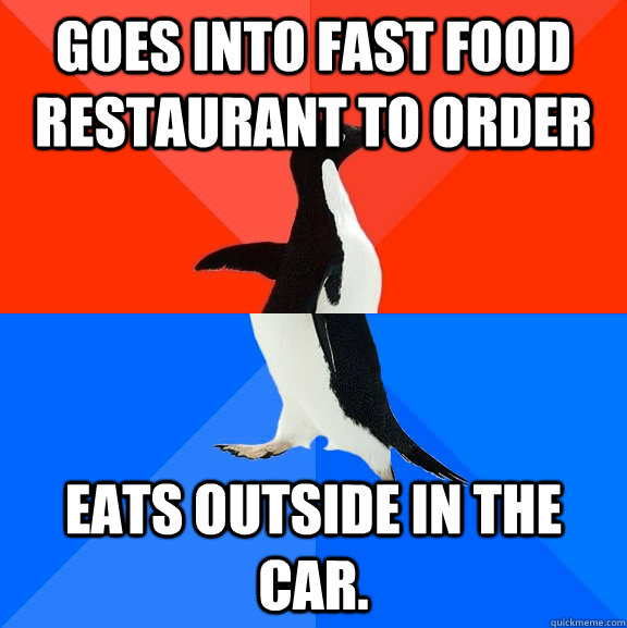 Goes into fast food restaurant to order Eats outside in the car.  Socially Awesome Awkward Penguin