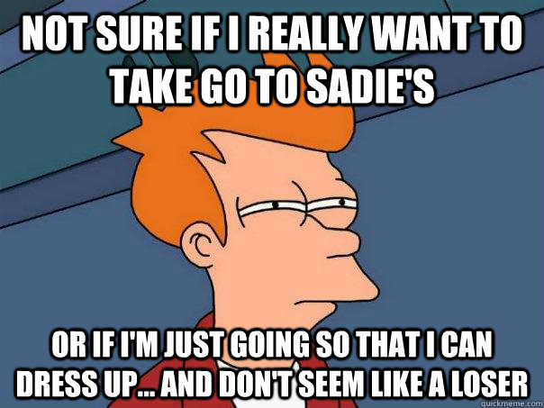 Not sure if I really want to take go to Sadie's Or if I'm just going so that I can dress up... and don't seem like a loser  Futurama Fry