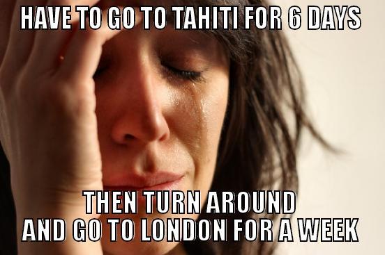HAVE TO GO TO TAHITI FOR 6 DAYS THEN TURN AROUND AND GO TO LONDON FOR A WEEK First World Problems