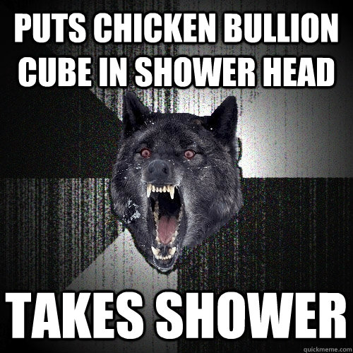 Puts chicken bullion cube in shower head Takes shower  Insanity Wolf