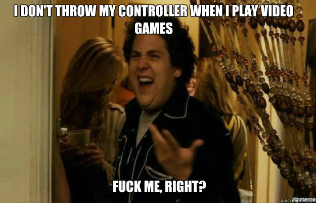 I don't throw my controller when i play video games FUCK ME, RIGHT?  fuck me right