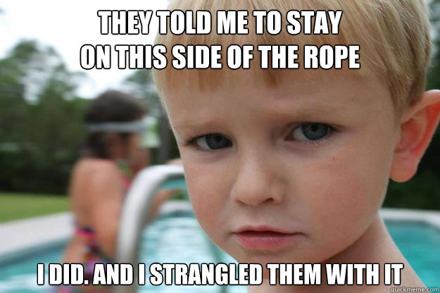 they told me to stay
on this side of the rope I DID. AND I STRANGLED THEM WITH IT  - they told me to stay
on this side of the rope I DID. AND I STRANGLED THEM WITH IT   Too Pool For My School