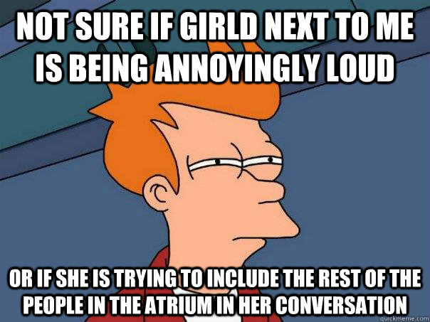 Not sure if girld next to me is being annoyingly loud Or if she is trying to include the rest of the people in the atrium in her conversation  Futurama Fry