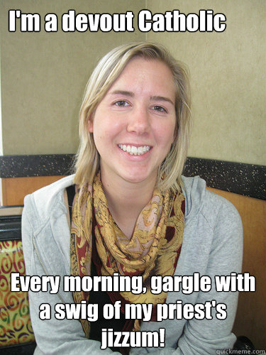 I'm a devout Catholic Every morning, gargle with a swig of my priest's jizzum!  ALYSSA BEREZNAK